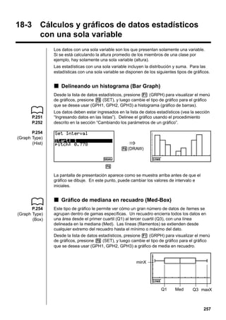 Calculating and Graphing Single-Variable Statistical Data

18-3

18 - 3

Cálculos y gráficos de datos estadísticos
con una sola variable
Los datos con una sola variable son los que presentan solamente una variable.
Si se está calculando la altura promedio de los miembros de una clase por
ejemplo, hay solamente una sola variable (altura).
Las estadísticas con una sola variable incluyen la distribución y suma. Para las
estadísticas con una sola variable se disponen de los siguientes tipos de gráficos.

k Delineando un histograma (Bar Graph)
Desde la lista de datos estadísticos, presione 1 (GRPH) para visualizar el menú
de gráficos, presione 6 (SET), y luego cambie el tipo de gráfico para el gráfico
que se desea usar (GPH1, GPH2, GPH3) a histograma (gráfico de barras).
P.251
P.252

Los datos deben estar ingresados en la lista de datos estadísticos (vea la sección
“Ingresando datos en las listas”). Delinee el gráfico usando el procedimiento
descrito en la sección “Cambiando los parámetros de un gráfico”.

P.254
(Graph Type)
(Hist)

⇒
6(DRAW)

6
La pantalla de presentación aparece como se muestra arriba antes de que el
gráfico se dibuje. En este punto, puede cambiar los valores de intervalo e
iniciales.

k Gráfico de mediana en recuadro (Med-Box)
P.254
(Graph Type)
(Box)

Este tipo de gráfico le permite ver cómo un gran número de datos de ítemes se
agrupan dentro de gamas específicas. Un recuadro encierra todos los datos en
una área desde el primer cuartil (Q1) al tercer cuartil (Q3), con una línea
delineada en la mediana (Med). Las líneas (filamentos) se extienden desde
cualquier extremo del recuadro hasta el mínimo o máximo del dato.
Desde la lista de datos estadísticos, presione 1 (GRPH) para visualizar el menú
de gráficos, presione 6 (SET), y luego cambie el tipo de gráfico para el gráfico
que se desea usar (GPH1, GPH2, GPH3) a gráfico de media en recuadro.

minX

Q1

Med

Q3 maxX

257

 