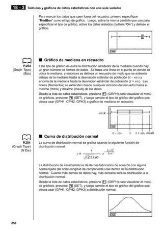 18 - 3

Cálculos y gráficos de datos estadísticos con una sola variable
Para marcar los datos que caen fuera del recuadro, primero especifique
“MedBox” como el tipo de gráfico. Luego, sobre la misma pantalla que usa para
especificar el tipo de gráfico, active los datos aislados (outliers “On”) y delinee el
gráfico.

k Gráfico de mediana en recuadro
P.254
(Graph Type)
(Box)

Este tipo de gráfico muestra la distribución alrededor de la mediana cuando hay
un gran número de ítemes de datos. Se traza una línea en el punto en donde se
ubica la mediana, y entonces se delinea un recuadro de modo que se extiende
debajo de la mediana hasta la desviación estándar de población (o − xσn) y
encima de la mediana hasta la desviación estándar de población (o + xσn). Las
líneas (filamentos) se extienden desde cualquier extremo del recuadro hasta el
mínimo (minX) y máximo (maxX) de los datos.
Desde la lista de datos estadísticos, presione 1 (GRPH) para visualizar el menú
de gráficos, presione 6 (SET), y luego cambie el tipo de gráfico del gráfico que
desea usar (GPH1, GPH2, GPH3) a gráfico de mediana en recuadro.

minX

o − xσn

k Curva de distribución normal
P.254
(Graph Type)
(N·Dis)

o

o + xσn maxX

La curva de distribución normal se grafica usando la siguiente función de
distribución normal.

y=

1
(2 π) xσn

e

–

(x–x) 2
2xσn 2

La distribución de características de ítemes fabricados de acuerdo con alguna
norma fijada (tal como longitud de componente) cae dentro de la distribución
normal. Cuanto más ítemes de datos hay, más cercana será la distribución a la
distribución normal.
Desde la lista de datos estadísticos, presione 1 (GRPH) para visualizar el menú
de gráficos, presione 6 (SET), y luego cambie el tipo de gráfico del gráfico que
desea usar (GPH1, GPH2, GPH3) a distribución normal.

258

 