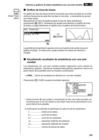Cálculos y gráficos de datos estadísticos con una sola variable

18 - 3

k Gráfico de línea de trazos
P.254
(Graph Type)
(Brkn)

Un gráfico de línea de trazos se forma marcando los puntos de datos en una lista
contra la frecuencia de cada ítem de dato en otra lista, y conectando los puntos
con líneas rectas.
Recuperando el menú de gráficos desde la lista de datos estadísticos,
presionando 6 (SET), cambiando los ajustes para delinear un gráfico de línea
de trazos, y luego delineando un gráfico crea un gráfico de línea de trazos.

⇒
6(DRAW)

6
La pantalla de presentación aparece como se muestra arriba antes de que el
gráfico se dibuje. En este punto, puede cambiar los valores de intervalo e
iniciales.

k Visualizando resultados de estadísticas con una sola
variable
Las estadísticas con una sola variable pueden expresarse como valores de
parámetros y gráficos. Cuando se visualizan estos gráficos, aparece el menú en la
parte inferior de la pantalla como se muestra a continuación.
• {1VAR} ... {menú de resultados de cálculos con una sola variable}
Presionando 1 (1VAR) visualiza la pantalla siguiente.

• Utilice la tecla c para poder ir visualizando la lista, de modo de poder ver
los ítemes que no se ven debido a que salen fuera de la presentación en la
parte inferior de la pantalla.
A continuación se describe el significado de cada uno de los parámetros.

o .....................
Σ x ...................
Σ x2 ..................
xσn ..................
xσn-1 ................
n .....................

media de los datos.
suma de los datos.
suma de los cuadrados.
desviación estándar de población.
desviación estándar de muestra.
número de ítemes de datos.

259

 