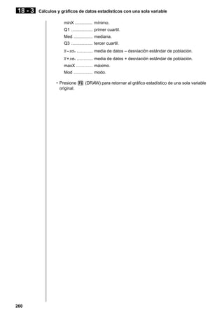 18 - 3

Cálculos y gráficos de datos estadísticos con una sola variable
minX ............... mínimo.
Q1 .................. primer cuartil.
Med ................ mediana.
Q3 .................. tercer cuartil.
_
x – xσn ............ media de datos – desviación estándar de población.
_
x + xσn ............ media de datos + desviación estándar de población.
maxX .............. máximo.
Mod ................ modo.
• Presione 6 (DRAW) para retornar al gráfico estadístico de una sola variable
original.

260

 