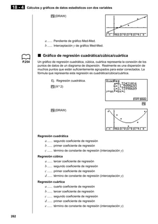 18 - 4

Cálculos y gráficos de datos estadísticos con dos variables
6(DRAW)

a ...... Pendiente de gráfico Med-Med.
b ...... Interceptación y de gráfico Med-Med.

k Gráfico de regresión cuadrática/cúbica/cuártica
P.254

Un gráfico de regresión cuadrática, cúbica, cuártica representa la conexión de los
puntos de datos de un diagrama de dispersión. Realmente es una dispersión de
muchos puntos que están suficientemente agrupados para estar conectados. La
fórmula que representa esta regresión es cuadrática/cúbica/cuártica.
Ej. Regresión cuadrática.
3(X^ 2)

1 2 3 4 5 6
6(DRAW)

Regresión cuadrática

a ...... segundo coeficiente de regresión
b ...... primer coeficiente de regresión
c ...... término de constante de regresión (interceptación y)
Regresión cúbica

a ......
b ......
c ......
d ......

tercer coeficiente de regresión
segundo coeficiente de regresión
primer coeficiente de regresión
término de constante de regresión (interceptación y)

Regresión cuártica

a ......
b ......
c ......
d ......
e ......
262

cuarto coeficiente de regresión
tercer coeficiente de regresión
segundo coeficiente de regresión
primer coeficiente de regresión
término de constante de regresión (interceptación y)

 