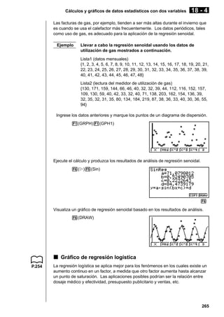 Cálculos y gráficos de datos estadísticos con dos variables

18 - 4

Las facturas de gas, por ejemplo, tienden a ser más altas durante el invierno que
es cuando se usa el calefactor más frecuentemente. Los datos periódicos, tales
como uso de gas, es adecuado para la aplicación de la regresión senoidal.
Ejemplo

Llevar a cabo la regresión senoidal usando los datos de
utilización de gas mostrados a continuación.
Lista1 (datos mensuales)
{1, 2, 3, 4, 5, 6, 7, 8, 9, 10, 11, 12, 13, 14, 15, 16, 17, 18, 19, 20, 21,
22, 23, 24, 25, 26, 27, 28, 29, 30, 31, 32, 33, 34, 35, 36, 37, 38, 39,
40, 41, 42, 43, 44, 45, 46, 47, 48}
Lista2 (lectura del medidor de utilización de gas)
{130, 171, 159, 144, 66, 46, 40, 32, 32, 39, 44, 112, 116, 152, 157,
109, 130, 59, 40, 42, 33, 32, 40, 71, 138, 203, 162, 154, 136, 39,
32, 35, 32, 31, 35, 80, 134, 184, 219, 87, 38, 36, 33, 40, 30, 36, 55,
94}

Ingrese los datos anteriores y marque los puntos de un diagrama de dispersión.
1(GRPH)1(GPH1)

Ejecute el cálculo y produzca los resultados de análisis de regresión senoidal.
6(g)5(Sin)

6
Visualiza un gráfico de regresión senoidal basado en los resultados de análisis.
6(DRAW)

k Gráfico de regresión logística
P.254

La regresión logística se aplica mejor para los fenómenos en los cuales existe un
aumento continuo en un factor, a medida que otro factor aumenta hasta alcanzar
un punto de saturación. Las aplicaciones posibles podrían ser la relación entre
dosaje médico y efectividad, presupuesto publicitario y ventas, etc.

265

 