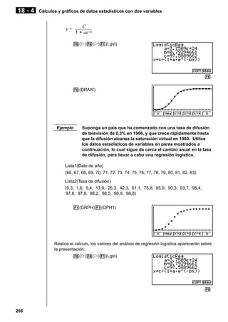 18 - 4

Cálculos y gráficos de datos estadísticos con dos variables

C
1 + ae–bx

y=

6(g)6(g)1(Lgst)

6
6(DRAW)

Ejemplo

Suponga un país que ha comenzado con una tasa de difusión
de televisión de 0,3% en 1966, y que crece rápidamente hasta
que la difusión alcanza la saturación virtual en 1980. Utilice
los datos estadísticos de variables en pares mostrados a
continuación, lo cual sigue de cerca el cambio anual en la tasa
de difusión, para llevar a cabo una regresión logística.

Lista1(Dato de año)
{66, 67, 68, 69, 70, 71, 72, 73, 74, 75, 76, 77, 78, 79, 80, 81, 82, 83}
Lista2(Tasa de difusión)
{0,3, 1,6, 5,4, 13,9, 26,3, 42,3, 61,1, 75,8, 85,9, 90,3, 93,7, 95,4,
97,8, 97,8, 98,2, 98,5, 98,9, 98,8}
1(GRPH)1(GPH1)

Realice el cálculo, los valores del análisis de regresión logística aparecerán sobre
la presentación.
6(g)6(g)1(Lgst)

6

266

 