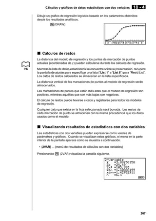 Cálculos y gráficos de datos estadísticos con dos variables

18 - 4

Dibuje un gráfico de regresión logística basado en los parámetros obtenidos
desde los resultados analíticos.
6(DRAW)

k Cálculos de restos
La distancia del modelo de regresión y los puntos de marcación de puntos
actuales (coordenadas de y) pueden calcularse durante los cálculos de regresión.
P.6

Mientras la lista de datos estadísticos se encuentra sobre la presentación, recupere
la pantalla de ajustes para especificar una lista (“List 1” a “List 6”) para “Resid List”.
Los datos de restos calculados se almacenan en la lista especificada.
La distancia vertical de las marcaciones de puntos al modelo de regresión serán
almacenados.
Las marcaciones de puntos que están más altas que el modelo de regresión son
positivas, mientras aquéllas que son más bajas son negativas.
El cálculo de restos puede llevarse a cabo y registrarse para todos los modelos
de regresión.
Cualquier dato que exista en la lista seleccionada será borrada. Los restos de
cada marcación de punto se almacenan con la misma precedencia que los datos
usados como el modelo.

k Visualizando resultados de estadísticas con dos variables
Las estadísticas con dos variables pueden expresarse como valores de
parámetros y gráficos. Cuando se visualizan estos gráficos, el menú en la parte
inferior de la pantalla aparece como se muestra a continuación.
• {2VAR} ... {menú de resultados de cálculos con dos variables}
Presionando 4 (2VAR) visualiza la pantalla siguiente.

267

 