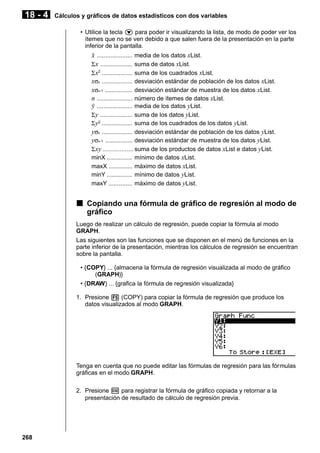 18 - 4

Cálculos y gráficos de datos estadísticos con dos variables
• Utilice la tecla c para poder ir visualizando la lista, de modo de poder ver los
ítemes que no se ven debido a que salen fuera de la presentación en la parte
inferior de la pantalla.

o ..................... media de los datos xList.
Σ x ................... suma de datos xList.
Σ x2 .................. suma de los cuadrados xList.
xσn .................. desviación estándar de población de los datos xList.
xσn-1 ................ desviación estándar de muestra de los datos xList.
n ..................... número de ítemes de datos xList.
p ..................... media de los datos yList.
Σ y ................... suma de los datos yList.
Σ y2 .................. suma de los cuadrados de los datos yList.
yσn .................. desviación estándar de población de los datos yList.
yσn-1 ................ desviación estándar de muestra de los datos yList.
Σ xy .................. suma de los productos de datos xList e datos yList.
minX ............... mínimo de datos xList.
maxX .............. máximo de datos xList.
minY ............... mínimo de datos yList.
maxY .............. máximo de datos yList.

k Copiando una fórmula de gráfico de regresión al modo de
gráfico
Luego de realizar un cálculo de regresión, puede copiar la fórmula al modo
GRAPH.
Las siguientes son las funciones que se disponen en el menú de funciones en la
parte inferior de la presentación, mientras los cálculos de regresión se encuentran
sobre la pantalla.
• {COPY} ... {almacena la fórmula de regresión visualizada al modo de gráfico
(GRAPH)}
• {DRAW} ... {grafica la fórmula de regresión visualizada}
1. Presione 5 (COPY) para copiar la fórmula de regresión que produce los
datos visualizados al modo GRAPH.

Tenga en cuenta que no puede editar las fórmulas de regresión para las fórmulas
gráficas en el modo GRAPH.
2. Presione w para registrar la fórmula de gráfico copiada y retornar a la
presentación de resultado de cálculo de regresión previa.

268

 
