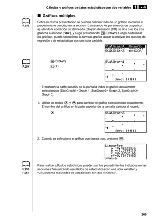 Cálculos y gráficos de datos estadísticos con dos variables

18 - 4

k Gráficos múltiples
P.252

Sobre la misma presentación se pueden delinear más de un gráfico mediante el
procedimiento descrito en la sección “Cambiando los parámetros de un gráfico”,
ajustando la condición de delineado (On)/sin delineado (Off) de dos o de los tres
gráficos a delinear (“On”), y luego presionando 6 (DRAW). Luego de delinear
los gráficos, puede seleccionar la fórmula gráfica a usar al realizar los cálculos de
regresión o de estadísticas con una sola variable.

6(DRAW)
P.254

1(X)

• El texto en la parte superior de la pantalla indica el gráfico actualmente
seleccionado (StatGraph1= Graph 1, StatGraph2= Graph 2, StatGraph3=
Graph 3).
1. Utilice las teclas f y c para cambiar el gráfico seleccionado actualmente.
El nombre del gráfico en la parte superior de la pantalla cambia al hacerlo.
c

2. Cuando se selecciona el gráfico que desea usar, presione w.

P.259
P.267

Para realizar cálculos estadísticos puede usar los procedimientos indicados en las
secciones “Visualizando resultados de estadísticas con una sola variable” y
“Visualizando resultados de estadísticas con dos variables”.

269

 