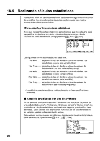 18-5

Realizando cálculos estadísticos
Hasta ahora todos los cálculos estadísticos se realizaron luego de la visualización
de un gráfico. Los procedimientos siguientes pueden usarse para realizar
solamente los cálculos estadísticos.

u Para especificar listas de datos estadísticos
Tiene que ingresar los datos estadísticos para el cálculo que desea llevar a cabo
y especificar en dónde se encuentra ubicado antes comenzar un cálculo.
Visualice los datos estadísticos y luego presione 2(CALC) 6(SET).

Los siguientes son los significados para cada ítem.
1Var XList ....... especifica la lista en donde se ubican los valores x de
estadísticas con una sola variable(XList)
1Var Freq ........ especifica la lista en donde se ubican los valores de
frecuencia de una sola variable(Frequency)
2Var XList ....... especifica la lista en donde se ubican los valores x de
estadísticas con dos variables(XList)
2Var YList ....... especifica la lista en donde se ubican los valores y de
estadísticas con dos variables(YList)
2Var Freq ........ especifica la lista en donde se ubican los valores de
frecuencia de dos variables(Frequency)
• Los cálculos en esta sección se realizan basados en las especificaciones
anteriores.

k Cálculos estadísticos con una sola variable
En los ejemplos previos de la sección “Delineando una marcación de puntos de
una probabilidad normal” e “Histograma (Gráfico de barras)” a “Gráfico lineal”, los
resultados de cálculos estadísticos se visualizaron luego de que el gráfico fuera
delineado. Estos valores eran expresiones numéricas de las características de
las variables usadas en la presentación gráfica.
Estos valores también pueden ser obtenidos directamente visualizando la lista de
datos estadísticos y presionando 2 (CALC) 1 (1VAR).

270

 