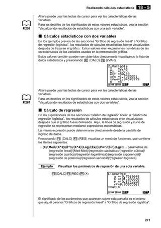 Realizando cálculos estadísticos

P.259

18 - 5

Ahora puede usar las teclas de cursor para ver las características de las
variables.
Para los detalles de los significados de estos valores estadísticos, vea la sección
“Visualizando resultados de estadísticas con una sola variable”.

k Cálculos estadísticos con dos variables
En los ejemplos previos de las secciones “Gráfico de regresión lineal” a “Gráfico
de regresión logística”, los resultados de cálculos estadísticos fueron visualizados
después de trazarse el gráfico. Estos valores eran expresiones numéricas de las
características de las variables usadas en la presentación gráfica.
Estos valores también pueden ser obtenidos directamente visualizando la lista de
datos estadísticos y presionando 2 (CALC) 2 (2VAR).

Ahora puede usar las teclas de cursor para ver las características de las
variables.
P.267

Para los detalles en los significados de estos valores estadísticos, vea la sección
“Visualizando resultados de estadísticas con dos variables”.

k Cálculo de regresión
En las explicaciones de las secciones “Gráfico de regresión lineal” a “Gráfico de
regresión logística”, los resultados de cálculos estadísticos eran visualizados
después que el gráfico fuese delineado. Aquí, la línea de regresión y curva de
regresión se representan mediante expresiones matemáticas.
La misma expresión puede determinarse directamente desde la pantalla de
ingreso de datos.
Presionando 2 (CALC) 3 (REG) visualiza un menú de funciones, que contiene
los ítemes siguientes.
• {X}/{Med}/{X^2}/{X^3}/{X^4}/{Log}/{Exp}/{Pwr}/{Sin}/{Lgst} ... parámetros de
{regresión lineal}/{Med-Med}/{regresión cuadrática}/{regresión cúbica}/
{regresión cuártica}/{regresión logarítmica}/{regresión exponencial}/
{regresión de potencia}/{regresión senoidal}/{regresión logística}
Ejemplo

Visualizar los parámetros de regresión de una sola variable.

2(CALC)3(REG)1(X)

El significado de los parámetros que aparecen sobre esta pantalla es el mismo
que aquél para los “Gráficos de regresión lineal” a “Gráfico de regresión logística”.

271

 