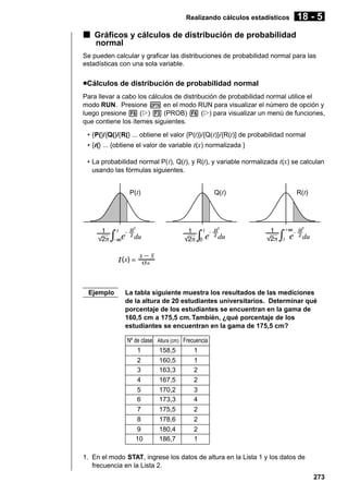 Realizando cálculos estadísticos

18 - 5

k Gráficos y cálculos de distribución de probabilidad
normal
Se pueden calcular y graficar las distribuciones de probabilidad normal para las
estadísticas con una sola variable.

uCálculos de distribución de probabilidad normal
Para llevar a cabo los cálculos de distribución de probabilidad normal utilice el
modo RUN. Presione K en el modo RUN para visualizar el número de opción y
luego presione 6 (g) 3 (PROB) 6 (g) para visualizar un menú de funciones,
que contiene los ítemes siguientes.
• {P(}/{Q(}/{R(} ... obtiene el valor {P(t)}/{Q( t)}/{R(t)] de probabilidad normal
• { t(} ... {obtiene el valor de variable t(x) normalizada }
• La probabilidad normal P( t), Q(t), y R(t), y variable normalizada t(x) se calculan
usando las fórmulas siguientes.
P(t)

Ejemplo

Q(t)

R(t)

La tabla siguiente muestra los resultados de las mediciones
de la altura de 20 estudiantes universitarios. Determinar qué
porcentaje de los estudiantes se encuentran en la gama de
160,5 cm a 175,5 cm. También, ¿qué porcentaje de los
estudiantes se encuentran en la gama de 175,5 cm?
Nº de clase
1
2
3
4
5
6
7
8
9
10

Altura (cm) Frecuencia

158,5
160,5
163,3
167,5
170,2
173,3
175,5
178,6
180,4
186,7

1
1
2
2
3
4
2
2
2
1

1. En el modo STAT, ingrese los datos de altura en la Lista 1 y los datos de
frecuencia en la Lista 2.
273

 