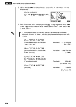 18 - 5

Realizando cálculos estadísticos
2. Utilice el modo STAT para llevar a cabo los cálculos de estadísticas con una
sola variable.
2(CALC)6(SET)
1(List1)c3(List2)J1(1VAR)

3. Para visualizar el menú principal presione m, y luego ingrese el modo RUN.
Luego, presione K para visualizar el menú de opciones y luego 6 (g) 3
(PROB) 6 (g).
• La variable estadística normalizada puede obtenerse inmediatamente
solamente después de llevar a cabo los cálculos estadísticos con una sola
variable.
4( t() bga.f)w
(Variable estadística normalizada
t para 160,5 cm)

Resultado:

–1.633855948
( –1.634)

Resultado:

0.4963343361
( 0.496)

Resultado:

0.638921

4( t() bhf.f)w
(Variable estadística normalizada
t para 175,5 cm)
1(P()a.ejg)1(P()-b.gde)w
(Porcentaje de total)

(63,9% del total)
3(R()a.ejg)w
(Percentil)

Resultado:

0.30995
(31,0 percentil)

274

 