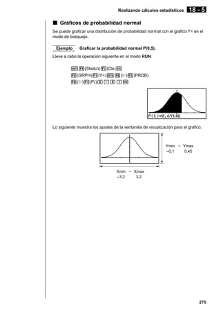 Realizando cálculos estadísticos

18 - 5

k Gráficos de probabilidad normal
Se puede graficar una distribución de probabilidad normal con el gráfico Y= en el
modo de bosquejo.
Ejemplo

Graficar la probabilidad normal P(0,5).

Lleve a cabo la operación siguiente en el modo RUN.
!4(Sketch)1(Cls)w
5(GRPH)1(Y=)K6(g)3(PROB)
6(g)1(P()a.f)w

Lo siguiente muestra los ajustes de la ventanilla de visualización para el gráfico.

Ymin ~ Ymax
–0,1
0,45

Xmin ~ Xmax
–3,2
3,2

275

 