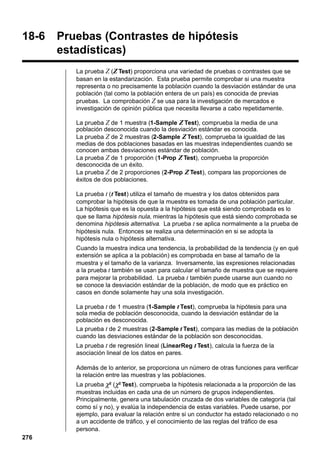 18-6

Pruebas (Contrastes de hipótesis
estadísticas)
La prueba Z (Z Test) proporciona una variedad de pruebas o contrastes que se
basan en la estandarización. Esta prueba permite comprobar si una muestra
representa o no precisamente la población cuando la desviación estándar de una
población (tal como la población entera de un país) es conocida de previas
pruebas. La comprobación Z se usa para la investigación de mercados e
investigación de opinión pública que necesita llevarse a cabo repetidamente.
La prueba Z de 1 muestra (1-Sample Z Test), comprueba la media de una
población desconocida cuando la desviación estándar es conocida.
La prueba Z de 2 muestras (2-Sample Z Test), comprueba la igualdad de las
medias de dos poblaciones basadas en las muestras independientes cuando se
conocen ambas desviaciones estándar de población.
La prueba Z de 1 proporción (1-Prop Z Test), comprueba la proporción
desconocida de un éxito.
La prueba Z de 2 proporciones (2-Prop Z Test), compara las proporciones de
éxitos de dos poblaciones.
La prueba t ( t Test) utiliza el tamaño de muestra y los datos obtenidos para
comprobar la hipótesis de que la muestra es tomada de una población particular.
La hipótesis que es la opuesta a la hipótesis que está siendo comprobada es lo
que se llama hipótesis nula, mientras la hipótesis que está siendo comprobada se
denomina hipótesis alternativa. La prueba t se aplica normalmente a la prueba de
hipótesis nula. Entonces se realiza una determinación en si se adopta la
hipótesis nula o hipótesis alternativa.
Cuando la muestra indica una tendencia, la probabilidad de la tendencia (y en qué
extensión se aplica a la población) es comprobada en base al tamaño de la
muestra y el tamaño de la varianza. Inversamente, las expresiones relacionadas
a la prueba t también se usan para calcular el tamaño de muestra que se requiere
para mejorar la probabilidad. La prueba t también puede usarse aun cuando no
se conoce la desviación estándar de la población, de modo que es práctico en
casos en donde solamente hay una sola investigación.
La prueba t de 1 muestra (1-Sample t Test), comprueba la hipótesis para una
sola media de población desconocida, cuando la desviación estándar de la
población es desconocida.
La prueba t de 2 muestras (2-Sample t Test), compara las medias de la población
cuando las desviaciones estándar de la población son desconocidas.
La prueba t de regresión lineal (LinearReg t Test), calcula la fuerza de la
asociación lineal de los datos en pares.
Además de lo anterior, se proporciona un número de otras funciones para verificar
la relación entre las muestras y las poblaciones.
La prueba χ2 (χ2 Test), comprueba la hipótesis relacionada a la proporción de las
muestras incluidas en cada una de un número de grupos independientes.
Principalmente, genera una tabulación cruzada de dos variables de categoría (tal
como sí y no), y evalúa la independencia de estas variables. Puede usarse, por
ejemplo, para evaluar la relación entre si un conductor ha estado relacionado o no
a un accidente de tráfico, y el conocimiento de las reglas del tráfico de esa
persona.

276

 