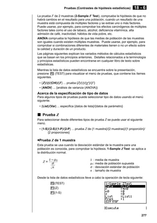 Pruebas (Contrastes de hipótesis estadísticas)

18 - 6

La prueba F de 2 muestras (2-Sample F Test), comprueba la hipótesis de que no
habrá cambios en el resultado para una población, cuando un resultado de una
muestra está compuesta de múltiples factores y se extrae uno o más factores.
Puede usarse, por ejemplo, para comprobar los efectos carcinógenos de múltiples
factores tales como el uso de tabaco, alcohol, deficiencia vitamínica, alta
admisión de café, inactividad, hábitos de vida pobre, etc.
ANOVA comprueba la hipótesis de que las medias de población de las muestras
son iguales cuando existen múltiples muestras. Puede usarse, por ejemplo, para
comprobar si combinaciones diferentes de materiales tienen o no un efecto sobre
la calidad y duración de un producto.
Las páginas siguientes explican los variados métodos de cálculos estadísticos
que se basan en los principios anteriores. Detalles relacionados a la terminología
y principios estadísticos pueden encontrarse en cualquier libro de texto sobre
estadísticas.
Mientras la lista de datos estadísticos se encuentra sobre la presentación,
presione 3 (TEST) para visualizar el menú de pruebas, que contiene los ítemes
siguientes.
• { Z}/{t}/{CHI}/{ F} ... prueba {Z}/{ t}/{χ2}/{F }
• {ANOV} ... {análisis de varianza (ANOVA)}

Acerca de la especificación de tipo de datos
Para algunos tipos de pruebas puede seleccionar tipo de datos usando el menú
siguiente.
• {List}/{Var} ... especifica {datos de lista}/{datos de parámetro}

k Prueba Z
Para seleccionar desde diferentes tipos de prueba Z se puede usar el siguiente
menú.
• {1-S}/{2-S}/{1-P}/{2-P} ... prueba Z de {1 muestra}/{2 muestras}/{1 proporción}/
{2 proporciones}

uPrueba Z de 1 muestra
Esta prueba se usa cuando la desviación estándar de la muestra para una
población es conocida, para comprobar la hipótesis. 1-Sample Z Test se aplica a
la distribución normal.

Z=

o – µ0
σ
n

o : media de muestra

µ o : media de población supuesta
σ : desviación estándar de población
n : tamaño de muestra

Desde la lista de datos estadísticos lleve a cabo la operación de tecla siguiente:
3(TEST)
1(Z)
1(1-S)

277

 