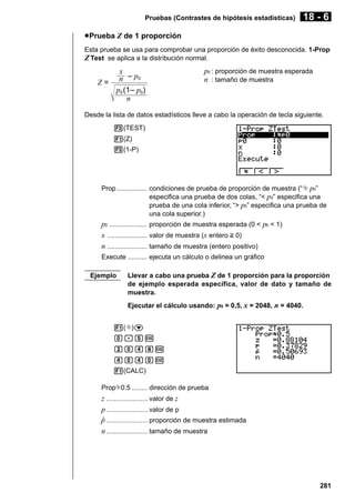 Pruebas (Contrastes de hipótesis estadísticas)

18 - 6

u Prueba Z de 1 proporción
Esta prueba se usa para comprobar una proporción de éxito desconocida. 1-Prop
Z Test se aplica a la distribución normal.

x
n – p0
Z=
p0 (1– p0)
n

p0 : proporción de muestra esperada
n : tamaño de muestra

Desde la lista de datos estadísticos lleve a cabo la operación de tecla siguiente.
3(TEST)
1(Z)
3(1-P)

Prop ................ condiciones de prueba de proporción de muestra (“G p0”
especifica una prueba de dos colas, “< p 0” especifica una
prueba de una cola inferior, “> p0” especifica una prueba de
una cola superior.)

p0 .................... proporción de muestra esperada (0 < p0 < 1)
x ..................... valor de muestra (x entero > 0)
n ..................... tamaño de muestra (entero positivo)
Execute .......... ejecuta un cálculo o delinea un gráfico
Ejemplo

Llevar a cabo una prueba Z de 1 proporción para la proporción
de ejemplo esperada específica, valor de dato y tamaño de
muestra.
Ejecutar el cálculo usando: p0 = 0,5, x = 2048, n = 4040.

1(G)c
a.fw
caeiw
eaeaw
1(CALC)
PropG0.5 ........ dirección de prueba

z ...................... valor de z
p ...................... valor de p
p ...................... proporción de muestra estimada
ˆ
n ...................... tamaño de muestra

281

 