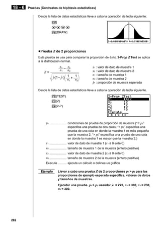 18 - 6

Pruebas (Contrastes de hipótesis estadísticas)
Desde la lista de datos estadísticos lleve a cabo la operación de tecla siguiente:
J
cccc
6(DRAW)

u Prueba Z de 2 proporciones
Esta prueba se usa para comparar la proporción de éxito. 2-Prop Z Test se aplica
a la distribución normal.

x1 x2
n1 – n2

Z=

p(1 – p ) 1 + 1
n1 n2

x1 : valor de dato de muestra 1
x2 : valor de dato de muestra 2
n1 : tamaño de muestra 1
n2 : tamaño de muestra 2
ˆ : proporción de muestra esperada
p

Desde la lista de datos estadísticos lleve a cabo la operación de tecla siguiente.
3(TEST)
1(Z)
4(2-P)

p1 .................... condiciones de prueba de proporción de muestra (“G p2”
especifica una prueba de dos colas, “< p 2” especifica una
prueba de una cola en donde la muestra 1 es más pequeña
que la muestra 2, “> p2” especifica una prueba de una cola
en donde la muestra 1 es mayor que la muestra 2.)

x1 ....................
n1 ....................
x2 ....................
n2 ....................

valor de dato de muestra 1 (x1 > 0 entero)
tamaño de muestra 1 de la muestra (entero positivo)
valor de dato de muestra 2 (x2 > 0 entero)
tamaño de muestra 2 de la muestra (entero positivo)

Execute .......... ejecuta un cálculo o delinea un gráfico
Ejemplo

Llevar a cabo una prueba Z de 2 proporciones p1 > p2 para las
proporciones de ejemplo esperada específica, valores de datos
y tamaños de muestras.
Ejecutar una prueba p1 > p2 usando: x1 = 225, n1 = 300, x2 = 230,
n2 = 300.

282

 