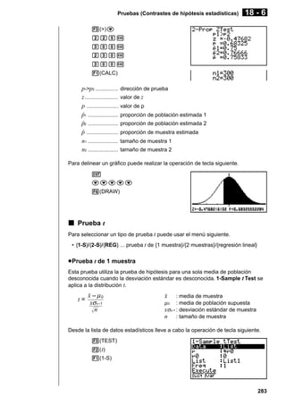Pruebas (Contrastes de hipótesis estadísticas)

18 - 6

3(>)c
ccfw
daaw
cdaw
daaw
1(CALC)

p1>p2 ...............
z ......................
p .....................
p1 ....................
ˆ
p2 ....................
ˆ
p .....................
ˆ
n1 ....................
n2 ....................

dirección de prueba
valor de z
valor de p
proporción de población estimada 1
proporción de población estimada 2
proporción de muestra estimada
tamaño de muestra 1
tamaño de muestra 2

Para delinear un gráfico puede realizar la operación de tecla siguiente.
J
ccccc
6(DRAW)

k Prueba t
Para seleccionar un tipo de prueba t puede usar el menú siguiente.
• {1-S}/{2-S}/{REG} ... prueba t de {1 muestra}/{2 muestras}/{regresión lineal}

u Prueba t de 1 muestra
Esta prueba utiliza la prueba de hipótesis para una sola media de población
desconocida cuando la desviación estándar es desconocida. 1-Sample t Test se
aplica a la distribución t.

t=

o – µ0
xσ n–1
n

o

: media de muestra
µ 0 : media de población supuesta
xσn-1 : desviación estándar de muestra
n : tamaño de muestra

Desde la lista de datos estadísticos lleve a cabo la operación de tecla siguiente.
3(TEST)
2( t)
1(1-S)

283

 