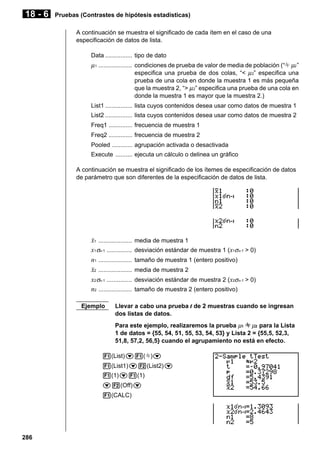 18 - 6

Pruebas (Contrastes de hipótesis estadísticas)
A continuación se muestra el significado de cada ítem en el caso de una
especificación de datos de lista.
Data ................ tipo de dato

µ 1 .................... condiciones de prueba de valor de media de población (“G µ2 ”
especifica una prueba de dos colas, “< µ 2” especifica una
prueba de una cola en donde la muestra 1 es más pequeña
que la muestra 2, “> µ 2” especifica una prueba de una cola en
donde la muestra 1 es mayor que la muestra 2.)
List1 ................ lista cuyos contenidos desea usar como datos de muestra 1
List2 ................ lista cuyos contenidos desea usar como datos de muestra 2
Freq1 .............. frecuencia de muestra 1
Freq2 .............. frecuencia de muestra 2
Pooled ............ agrupación activada o desactivada
Execute .......... ejecuta un cálculo o delinea un gráfico
A continuación se muestra el significado de los ítemes de especificación de datos
de parámetro que son diferentes de la especificación de datos de lista.

o1 ....................
x1 σn-1 ...............
n1 ....................
o2 ....................
x2 σn-1 ...............
n2 ....................
Ejemplo

media de muestra 1
desviación estándar de muestra 1 (x1σn-1 > 0)
tamaño de muestra 1 (entero positivo)
media de muestra 2
desviación estándar de muestra 2 (x2σn-1 > 0)
tamaño de muestra 2 (entero positivo)

Llevar a cabo una prueba t de 2 muestras cuando se ingresan
dos listas de datos.
Para este ejemplo, realizaremos la prueba µ1 G µ2 para la Lista
1 de datos = {55, 54, 51, 55, 53, 54, 53} y Lista 2 = {55,5, 52,3,
51,8, 57,2, 56,5} cuando el agrupamiento no está en efecto.

1(List)c1(G)c
1(List1)c2(List2)c
1(1)c1(1)
c2(Off)c
1(CALC)

286

 
