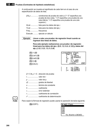 18 - 6

Pruebas (Contrastes de hipótesis estadísticas)
A continuación se muestra el significado de cada ítem en el caso de una
especificación de datos de lista.

β & ρ ............... condiciones de prueba de valor p (“G 0” especifica una
prueba de dos colas, “< 0” especifica una prueba de una
cola inferior, “> 0” especifica una prueba de una cola
superior.)
XList ............... lista para los datos del eje x
YList ............... lista para los datos del eje y
Freq ................ frecuencia
Execute .......... ejecuta un cálculo
Ejemplo

Llevar a cabo una prueba t de regresión lineal cuando se
ingresan dos listas de datos.
Para este ejemplo realizaremos una prueba t de regresión
lineal para los datos del eje x {0,5, 1,2, 2,4, 4, 5,2} y datos del
eje y {–2,1, 0,3, 1,5, 5, 2,4}.

1(G)c
1(List1)c
2(List2)c
1(1)c
1(CALC)

β G 0 & ρ G 0 . dirección de prueba

t ......................
p .....................
df ....................
a .....................
b .....................
s ......................
r ......................
r2 ....................
P.268

valor de p
grados de libertad
término de constante
coeficiente
error estándar
coeficiente de correlación
coeficiente de determinación

Para copiar la fórmula de regresión puede usarse la operación de tecla siguiente.
6(COPY)

288

valor de t

 