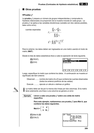 Pruebas (Contrastes de hipótesis estadísticas)

18 - 6

k Otras pruebas
u Prueba χ2
La prueba χ2 prepara un número de grupos independientes y comprueba la
hipótesis relacionada a la proporción de la muestra incluida en cada grupo. La
prueba χ2 se aplica a las variables dicotómicas (variable con dos valores posibles,
tales como sí/no).
k

Σ x ×Σ x

cuentas esperadas

ij

Fij =

i =1

ij

j =1

k

ΣΣx

ij

i =1 j =1

(xij – Fij)2
Fij
i =1 j =1
k

χ2 = Σ Σ

Para lo anterior, los datos deben ser ingresados en una matriz usando el modo de
matriz (MAT).
Desde la lista de datos estadísticos lleve a cabo la operación de tecla siguiente.
3(TEST)
3(CHI)

Luego, especifique la matriz que contiene los datos. A continuación se muestra el
significado del ítem anterior.
Observed ........ nombre de matriz (A a Z) que contiene las cuentas observadas
(todos los enteros positivos de las celdas)
Execute .......... ejecuta un cálculo o delinea un gráfico
La matriz debe ser de por lo menos dos líneas por dos columnas. Si la matriz
tiene solamente una línea o una columna se genera un error.
Ejemplo

Llevar a cabo una prueba χ2 sobre una celda de matriz
específica.
Para este ejemplo, realizaremos una prueba χ2 para Mat A, que
contiene los datos siguientes.
Mat A =

1

4

5 10
1(Mat A)c
1(CALC)

289

 