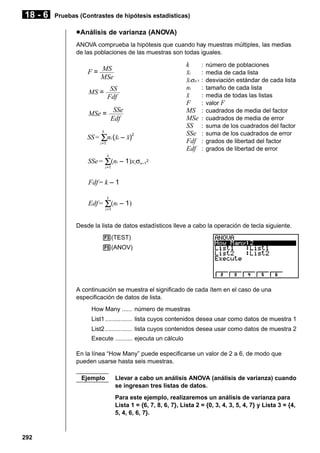 18 - 6

Pruebas (Contrastes de hipótesis estadísticas)

u Análisis de varianza (ANOVA)
ANOVA comprueba la hipótesis que cuando hay muestras múltiples, las medias
de las poblaciones de las muestras son todas iguales.

F = MS
MSe
SS
Fdf

MS =

SSe
Edf

MSe =
k

SS = Σni (oi – o)2
i=1

k
oi
oiσn-1
ni
o
F
MS
MSe
SS
SSe
Fdf
Edf

:
:
:
:
:
:
:
:
:
:
:
:

número de poblaciones
media de cada lista
desviación estándar de cada lista
tamaño de cada lista
media de todas las listas
valor F
cuadrados de media del factor
cuadrados de media de error
suma de los cuadrados del factor
suma de los cuadrados de error
grados de libertad del factor
grados de libertad de error

k

SSe = Σ(ni – 1)xiσn–12
i =1

Fdf = k – 1
k

Edf = Σ(ni – 1)
i =1

Desde la lista de datos estadísticos lleve a cabo la operación de tecla siguiente.
3(TEST)
5(ANOV)

A continuación se muestra el significado de cada ítem en el caso de una
especificación de datos de lista.
How Many ...... número de muestras
List1 ................ lista cuyos contenidos desea usar como datos de muestra 1
List2 ................ lista cuyos contenidos desea usar como datos de muestra 2
Execute .......... ejecuta un cálculo
En la línea “How Many” puede especificarse un valor de 2 a 6, de modo que
pueden usarse hasta seis muestras.
Ejemplo

Llevar a cabo un análisis ANOVA (análisis de varianza) cuando
se ingresan tres listas de datos.
Para este ejemplo, realizaremos un análisis de varianza para
Lista 1 = {6, 7, 8, 6, 7}, Lista 2 = {0, 3, 4, 3, 5, 4, 7} y Lista 3 = {4,
5, 4, 6, 6, 7}.

292

 