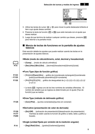 Selección de iconos y modos de ingreso

2

1 2 3 4 5
3. Utilice las teclas de cursor f y c para mover la parte destacada brillante al
ítem cuyo ajuste desea cambiar.
4. Presione la tecla de función (1 a 6) que está marcada con el ajuste que
desea realizar.
5. Luego de que termina de realizar cualquier cambio que desee, presione J
para retornar a la pantalla inicial.

k Menús de teclas de funciones en la pantalla de ajustes
básicos
Esta sección detalla los ajustes que puede realizar usando las teclas en la
presentación de ajustes básicos.

u Mode (modo de cálculo/binario, octal, decimal y hexadecimal)
• {Comp} ... {modo de cálculo aritmético}
P.75

• {Dec}/{Hex}/{Bin}/{Oct} ... {decimal}/{hexadecimal}/{binario}/{octal}

u Func Type (tipo de función gráfica)
P.123
~ P.125

• {Y=}/{r=}/{Parm}/{X=c} ... gráfico de {coordenada rectangular}/{coordenada
polar}/{coordenada paramétrica}/{X=constante}

P.126

• {Y>}/{Y<}/{Y }/{Y } ... gráfico de desigualdad de { y > f ( x )}/{y < f ( x )}/{ y ≥f ( x) }/
{y ≤f ( x )}
• La tecla v ingresa uno de los tres nombres de variables diferentes. El
nombre de variable que se ingresa es determinado por el ajuste {Tipo de
función} que se realiza.

u Draw Type (método de delineado gráfico)
P.128

• {Con}/{Plot} ... {puntos conectados}/{puntos sin conectar}

u Derivative (presentación de valor de derivada)
P.129
P.177
P.209

• {On}/{Off} ... {activación de presentación}/{desactivación de presentación}
mientras se están usando la función de gráfico a tabla, tabla y gráfico y
trazado.

u Angle (unidad fijada por omisión de la medición angular)
P.14

• {Deg}/{Rad}/{Gra} ... {grados}/{radianes}/{grados}
5

 