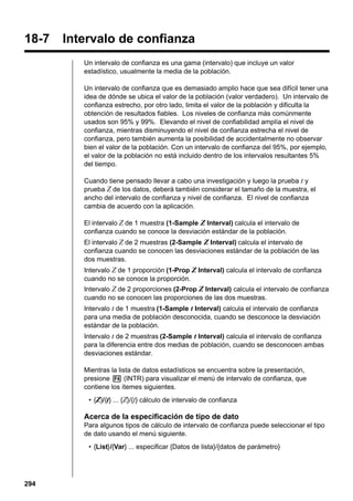 18 - 8

18-7

Confidence Interval

Intervalo de confianza
Un intervalo de confianza es una gama (intervalo) que incluye un valor
estadístico, usualmente la media de la población.
Un intervalo de confianza que es demasiado amplio hace que sea difícil tener una
idea de dónde se ubica el valor de la población (valor verdadero). Un intervalo de
confianza estrecho, por otro lado, limita el valor de la población y dificulta la
obtención de resultados fiables. Los niveles de confianza más comúnmente
usados son 95% y 99%. Elevando el nivel de confiabilidad amplía el nivel de
confianza, mientras disminuyendo el nivel de confianza estrecha el nivel de
confianza, pero también aumenta la posibilidad de accidentalmente no observar
bien el valor de la población. Con un intervalo de confianza del 95%, por ejemplo,
el valor de la población no está incluido dentro de los intervalos resultantes 5%
del tiempo.
Cuando tiene pensado llevar a cabo una investigación y luego la prueba t y
prueba Z de los datos, deberá también considerar el tamaño de la muestra, el
ancho del intervalo de confianza y nivel de confianza. El nivel de confianza
cambia de acuerdo con la aplicación.
El intervalo Z de 1 muestra (1-Sample Z Interval) calcula el intervalo de
confianza cuando se conoce la desviación estándar de la población.
El intervalo Z de 2 muestras (2-Sample Z Interval) calcula el intervalo de
confianza cuando se conocen las desviaciones estándar de la población de las
dos muestras.
Intervalo Z de 1 proporción (1-Prop Z Interval) calcula el intervalo de confianza
cuando no se conoce la proporción.
Intervalo Z de 2 proporciones (2-Prop Z Interval) calcula el intervalo de confianza
cuando no se conocen las proporciones de las dos muestras.
Intervalo t de 1 muestra (1-Sample t Interval) calcula el intervalo de confianza
para una media de población desconocida, cuando se desconoce la desviación
estándar de la población.
Intervalo t de 2 muestras (2-Sample t Interval) calcula el intervalo de confianza
para la diferencia entre dos medias de población, cuando se desconocen ambas
desviaciones estándar.
Mientras la lista de datos estadísticos se encuentra sobre la presentación,
presione 4 (INTR) para visualizar el menú de intervalo de confianza, que
contiene los ítemes siguientes.
• {Z}/{t} ... {Z}/{t} cálculo de intervalo de confianza

Acerca de la especificación de tipo de dato
Para algunos tipos de cálculo de intervalo de confianza puede seleccionar el tipo
de dato usando el menú siguiente.
• {List}/{Var} ... especificar {Datos de lista}/{datos de parámetro}

294

 