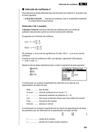 Intervalo de confianza

18 - 7

k Intervalo de confianza Z
Para seleccionar desde diferentes tipos de intervalos de confianza Z, se puede usar
el menú siguiente.
• {1-S}/{2-S}/{1-P}/{2-P} ... intervalo de confianza Z de {1 muestra}/{2 muestras}/
{1 proporción}/{2 proporciones}

u Intervalo Z de 1 muestra
1-Sample Z Interval calcula el intervalo de confianza para una media de
población desconocida cuando se conoce la desviación estándar.
El siguiente es el intervalo de confianza.

Left = o – Z α σ
2 n
Right = o + Z α σ
2 n
Sin embargo, α es el nivel de significancia. El valor 100 (1 – α) % es el nivel de
confianza.
Cuando el nivel de confianza es 95%, por ejemplo, ingresando 0,95 produce
1 – 0,95 = 0,05 = α.
Desde la lista de datos estadísticos lleve a cabo la operación de tecla siguiente.
4(INTR)
1(Z)
1(1-S)

A continuación se muestra el significado de cada ítem en el caso de una
especificación de datos de lista.
Data ................ tipo de dato
C-Level ........... nivel de confianza (0 < C-Level < 1)

σ ..................... desviación estándar de población (σ > 0)
List .................. lista cuyos contenidos desea usar como datos de muestra
Freq ................ frecuencia de muestra
Execute .......... ejecuta un cálculo
A continuación se muestra el significado de los ítemes de especificación de datos
de parámetro que son diferentes de la especificación de datos de lista.

o ..................... media de la muestra
n ..................... tamaño de muestra (entero positivo)
295

 
