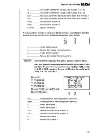 Intervalo de confianza

18 - 7

σ1 .................... desviación estándar de población de muestra 1(σ1 > 0)
σ2 .................... desviación estándar de población de muestra 2(σ2 > 0)
List1 ................ lista cuyos contenidos desea usar como datos de la muestra 1
List2 ................ lista cuyos contenidos desea usar como datos de la muestra 2
Freq1 .............. frecuencia de muestra 1
Freq2 .............. frecuencia de muestra 2
Execute .......... ejecuta un cálculo
A continuación se muestra el significado de los ítemes de especificación de datos
de parámetro que son diferentes de la especificación de datos de lista.

o1 ....................
n1 ....................
o2 ....................
n2 ....................
Ejemplo

media de la muestra 1
tamaño de muestra 1 (entero positivo)
media de la muestra 2
tamaño de muestra 2 (entero positivo)

Calcular el intervalo Z de 2 muestras para una lista de datos.
Para este ejemplo, obtendremos el intervalo Z de 2 muestras para
los datos 1 = {55, 54, 51, 55, 53, 53, 54, 53} y datos 2 = {55,5, 52,3,
51,8, 57,2, 56,5} cuando el C-Level = 0,95 (nivel de confianza de
95%), σ1 = 15,5 y σ2 = 13,5.

1(List)c
a.jfw
bf.fw
bd.fw
1(List1)c2(List2)c1(1)c
1(1)c1(CALC)

Left ................. límite inferior de intervalo (extremo izquierdo)
Right ............... límite superior de intervalo (extremo derecho)

o1 ....................
o2 ....................
x1σn -1 ...............
x2σn -1 ...............
n1 ....................
n2 ....................

media de muestra 1
media de muestra 2
desviación estándar de muestra 1
desviación estándar de muestra 2
tamaño de muestra 1
tamaño de muestra 2

297

 