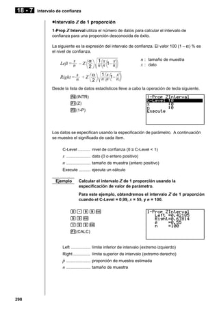 18 - 7

Intervalo de confianza

u Intervalo Z de 1 proporción
1-Prop Z Interval utiliza el número de datos para calcular el intervalo de
confianza para una proporción desconocida de éxito.
La siguiente es la expresión del intervalo de confianza. El valor 100 (1 – α ) % es
el nivel de confianza.

x
Left = n – Z α
2
x
Right = n + Z α
2

1 x
x
n n 1– n

n : tamaño de muestra
x : dato

1 x
x
n n 1– n

Desde la lista de datos estadísticos lleve a cabo la operación de tecla siguiente.
4(INTR)
1(Z)
3(1-P)

Los datos se especifican usando la especificación de parámetro. A continuación
se muestra el significado de cada ítem.
C-Level ........... nivel de confianza (0 < C-Level < 1)

x ..................... dato (0 o entero positivo)
n ..................... tamaño de muestra (entero positivo)
Execute .......... ejecuta un cálculo
Ejemplo

Calcular el intervalo Z de 1 proporción usando la
especificación de valor de parámetro.
Para este ejemplo, obtendremos el intervalo Z de 1 proporción
cuando el C-Level = 0,99, x = 55, y n = 100.

a.jjw
ffw
baaw
1(CALC)

Left ................. límite inferior de intervalo (extremo izquierdo)
Right ............... límite superior de intervalo (extremo derecho)

p
ˆ ..................... proporción de muestra estimada
n ..................... tamaño de muestra

298

 