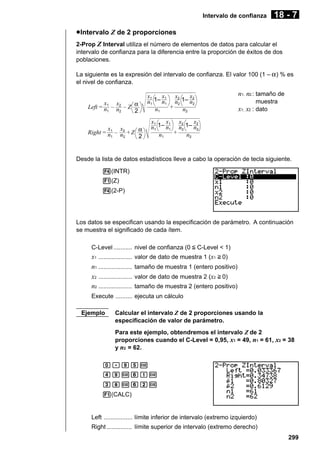 Intervalo de confianza

18 - 7

u Intervalo Z de 2 proporciones
2-Prop Z Interval utiliza el número de elementos de datos para calcular el
intervalo de confianza para la diferencia entre la proporción de éxitos de dos
poblaciones.
La siguiente es la expresión del intervalo de confianza. El valor 100 (1 – α ) % es
el nivel de confianza.
x
x
Left = n1 – n2 – Z α
1
2
2

x1 x2
x2
x1
n1 1– n1 n2 1– n2
+
n1
n2

x
x
Right = n1 – n2 + Z α
1
2
2

n1, n2 : tamaño de
muestra

x1, x2 : dato

x1 x2
x2
x1
n1 1– n1 n2 1– n2
+
n1
n2

Desde la lista de datos estadísticos lleve a cabo la operación de tecla siguiente.
4(INTR)
1(Z)
4(2-P)

Los datos se especifican usando la especificación de parámetro. A continuación
se muestra el significado de cada ítem.
C-Level ........... nivel de confianza (0 < C-Level < 1)

x1 ....................
n1 ....................
x2 ....................
n2 ....................

valor de dato de muestra 1 (x1 > 0)
tamaño de muestra 1 (entero positivo)
valor de dato de muestra 2 (x2 > 0)
tamaño de muestra 2 (entero positivo)

Execute .......... ejecuta un cálculo
Ejemplo

Calcular el intervalo Z de 2 proporciones usando la
especificación de valor de parámetro.
Para este ejemplo, obtendremos el intervalo Z de 2
proporciones cuando el C-Level = 0,95, x1 = 49, n1 = 61, x2 = 38
y n2 = 62.

a.jfw
ejwgbw
diwgcw
1(CALC)

Left ................. límite inferior de intervalo (extremo izquierdo)
Right ............... límite superior de intervalo (extremo derecho)
299

 