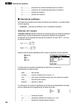 18 - 7

Intervalo de confianza

p
ˆ 1 ....................
p
ˆ 2 ....................
n1 ....................
n2 ....................

proporción de muestra estimada para la muestra 1
proporción de muestra estimada para la muestra 2
tamaño de muestra 1
tamaño de muestra 2

k Intervalo de confianza t
Para seleccionar desde los dos tipos de intervalo de confianza t, se puede utilizar
el menú siguiente.
• {1-S}/{2-S} ... intervalo de confianza t de {1 muestra}/{2 muestras)

u Intervalo t de 1 muestra
1-Sample t Interval calcula el intervalo de confianza para una media de población
desconocida, cuando se desconoce la desviación estándar de la población.
La siguiente es la expresión del intervalo de confianza. El valor 100 (1 – α ) % es
el nivel de confianza.

Left = o– tn – 1

α xσn–1
2 n

xσn–1
Right = o+ tn – 1 α
2 n
Desde la lista de datos estadísticos lleve a cabo la operación de tecla siguiente.
4(INTR)
2( t)
1(1-S)

A continuación se muestra el significado de cada ítem en el caso de
especificación de datos de lista.
Data ................ tipo de dato
C-Level ........... nivel de confianza (0 < C-Level < 1)
List .................. lista cuyos contenidos desea usar como datos de muestra
Freq ................ frecuencia de muestra
Execute .......... ejecuta un cálculo
A continuación se muestra el significado de los ítemes de especificación de datos
que son diferentes de la especificación de datos de la lista.

o ..................... media de muestra
xσn-1 ................ desviación estándar de muestra (xσn-1 > 0)
n ..................... tamaño de muestra (entero positivo)
300

 