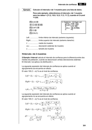 Intervalo de confianza
Ejemplo

18 - 7

Calcular el intervalo t de 1 muestra para una lista de datos.
Para este ejemplo, obtendremos el intervalo t de 1 muestra
para los datos = {11,2, 10,9, 12,5, 11,3, 11,7}, cuando el C-Level
= 0,95.

1(List)c
a.jfw
1(List1)c
1(1)c
1(CALC)
Left ................. límite inferior de intervalo (extremo izquierdo)
Right ............... límite superior de intervalo (extremo derecho)

o ..................... media de muestra
xσn-1 ................ desviación estándar de muestra
n ..................... tamaño de muestra
u Intervalo t de 2 muestras
2-Sample t Interval calcula el intervalo de confianza para la diferencia entre dos
medias de población, cuando se desconocen ambas desviaciones estándar.
El intervalo t se aplica a la distribución t.
La siguiente expresión del intervalo de confianza se aplica cuando el
agrupamiento se encuentra en efecto.
El valor 100 (1 – α ) % es el nivel de confianza.

Left = (o1 – o2)– tn +n
1

2 –2

Right = (o1 – o2)+ tn +n
1

xpσ n–1 =

2 –2

α
2

1 1
xp σ n–12 n + n
2
1

α
2

1 1
xp σ n–12 n + n
2
1

(n1–1)x1σ n–12 +(n2–1)x2σ n –12
n1 + n2 – 2

La siguiente expresión del intervalo de confianza se aplica cuando el
agrupamiento no se encuentra en efecto.
El valor 100 (1 – α ) % es el nivel de confianza.

Left = (o1 – o2)– tdf

α
2

Right = (o1 – o2)+ tdf α
2
df =

1
2
C 2 + (1–C )
n1–1
n2–1

x1σ n–12 x2 σn–12
+ n
n1
2
x1σ n–12 x2 σn–12
+ n
n1
2
x1σ n–12
n1
C=
x1σ n–12 x2 σn–12
+ n
n1
2
301

 