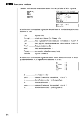 18 - 7

Intervalo de confianza
Desde la lista de datos estadísticos lleve a cabo la operación de tecla siguiente.
4(INTR)
2( t)
2(2-S)

A continuación se muestra el significado de cada ítem en el caso de especificación
de datos de lista.
Data ................ tipo de dato
C-Level ........... nivel de confianza (0 < C-Level < 1)
List1 ................ lista cuyos contenidos desea usar como datos de muestra 1
List2 ................ lista cuyos contenidos desea usar como datos de muestra 2
Freq1 .............. frecuencia de muestra 1
Freq2 .............. frecuencia de muestra 2
Pooled ............ agrupación activada o desactivada
Execute .......... ejecuta un cálculo
A continuación se muestra el significado de los ítemes de especificación de datos
que son diferentes de la especificación de datos de la lista.

o1 ....................
x1σn -1 ...............
n1 ....................
o2 ....................
x2σn -1 ...............
n2 ....................

302

media de muestra 1
desviación estándar de muestra 1 (x1σn-1 > 0)
tamaño de muestra 1 (entero positivo)
media de muestra 2
desviación estándar de muestra 2 (x2σn-1 > 0)
tamaño de muestra 2 (entero positivo)

 