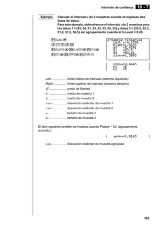 Intervalo de confianza
Ejemplo

18 - 7

Calcular el intervalo t de 2 muestras cuando se ingresan dos
listas de datos.
Para este ejemplo, obtendremos el intervalo t de 2 muestras para
los datos 1 = {55, 54, 51, 55, 53, 53, 54, 53} y datos 2 = {55,5, 52,3,
51,8, 57,2, 56,5} sin agrupamiento cuando el C-Level = 0,95.

1(List)c
a.jfw
1(List1)c2(List2)c1(1)c
1(1)c2(Off)c1(CALC)

Left ................. límite inferior de intervalo (extremo izquierdo)
Right ............... límite superior de intervalo (extremo derecho)

df ....................
o1 ....................
o2 ....................
x1σn -1 ...............
x2σn -1 ...............
n1 ....................
n2 ....................

grado de libertad
media de muestra 1
media de muestra 2
desviación estándar de muestra 1
desviación estándar de muestra 2
tamaño de muestra 1
tamaño de muestra 2

El ítem siguiente también se muestra cuando Pooled = On (agrupamiento
activado).

xpσn -1 ............... desviación estándar de muestra agrupada

303

 