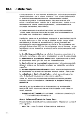 18-8

Distribución
Existe una variedad de tipos diferentes de distribución, pero la más conocida es la
“distribución normal”, que es esencial para llevar a cabo los cálculos estadísticos.
La distribución normal es una distribución simétrica centrada sobre las
ocurrencias mayores de los datos de la media (frecuencia más alta), con
disminución de la frecuencia a medida que se aleja del centro. También se usan
la distribución de Poisson, distribución geométrica y varias otras formas de
distribución, dependiendo del tipo de dato.
Se pueden determinar varias tendencias una vez que se determina la forma.
También puede calcular la probabilidad de que los datos tomados desde una
distribución sean menores de un valor específico.
Por ejemplo, puede usarse la distribución para calcular la tasa de utilidad cuando
se fabrica algún producto. Una vez que se establece un valor como el criterio,
puede calcular la densidad de la probabilidad normal cuando se estima el
porcentaje de los productos que cumplen con el criterio. De forma inversa, una
referencia de tasa exitosa (80% por ejemplo) se ajusta como la hipótesis, y se usa
la distribución normal para estimar la proporción de los productos que alcanzarán
este valor.
La densidad de probabilidad normal calcula la densidad de probabilidad de la
distribución normal cuyos datos fueron tomados desde un valor de x especificado.
La probabilidad de la distribución normal calcula la probabilidad de los datos
de la distribución normal que caen entre dos valores específicos.
La distribución normal acumulativa inversa calcula un valor que representa la
ubicación dentro de una distribución normal para una probabilidad acumulativa
específica.
La densidad de probabilidad de Student t calcula la densidad de probabilidad
de la distribución cuyos datos fueron tomados desde un valor de x especificado.
La probabilidad de distribución de Student t calcula la probabilidad de los
datos de distribución t que caen entre dos valores específicos.
Similar a la distribución t, la probabilidad de distribución también puede ser
calculada para las distribuciones de chi cuadrado, F, binomial, Poisson y
geométrica.
Mientras la lista de datos estadísticos se encuentra sobre la presentación,
presione 5 (DIST) para visualizar el menú de distribución, que contiene los
ítemes siguientes.
• {NORM}/{t}/{CHI}/{ F}/{BINM}/{POISN}/{GEO} ... distribución {normal}/{t}/{χ2}/
{F}/{binomial}/{Poisson}/ {geométrica}

Acerca de la especificación de tipo de datos
Para algunos tipos de distribución se puede seleccionar el tipo de dato usando el
menú siguiente.
• {List}/{Var} ... especifica {datos de lista}/{datos de parámetros}

304

 