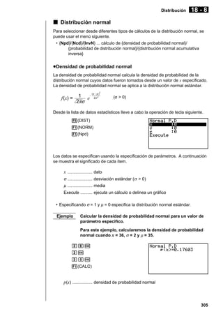 Distribución

18 - 8

k Distribución normal
Para seleccionar desde diferentes tipos de cálculos de la distribución normal, se
puede usar el menú siguiente.
• {Npd}/{Ncd}/{InvN} ... cálculo de {densidad de probabilidad normal}/
{probabilidad de distribución normal}/{distribución normal acumulativa
inversa}

u Densidad de probabilidad normal
La densidad de probabilidad normal calcula la densidad de probabilidad de la
distribución normal cuyos datos fueron tomados desde un valor de x especificado.
La densidad de probabilidad normal se aplica a la distribución normal estándar.
(x – µ
µ)

2

f (x) =

1 e–
2πσ

2σ 2

(σ > 0)

Desde la lista de datos estadísticos lleve a cabo la operación de tecla siguiente.
5(DIST)
1(NORM)
1(Npd)

Los datos se especifican usando la especificación de parámetros. A continuación
se muestra el significado de cada ítem.

x ..................... dato
σ ..................... desviación estándar (σ > 0)
µ ..................... media
Execute .......... ejecuta un cálculo o delinea un gráfico
• Especificando σ = 1 y µ = 0 especifica la distribución normal estándar.
Ejemplo

Calcular la densidad de probabilidad normal para un valor de
parámetro específico.
Para este ejemplo, calcularemos la densidad de probabilidad
normal cuando x = 36, σ = 2 y µ = 35.

dgw
cw
dfw
1(CALC)

p(x) ................. densidad de probabilidad normal

305

 