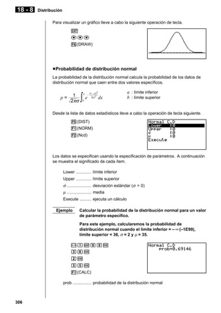 18 - 8

Distribución
Para visualizar un gráfico lleve a cabo la siguiente operación de tecla.
J
ccc
6(DRAW)

u Probabilidad de distribución normal
La probabilidad de la distribución normal calcula la probabilidad de los datos de
distribución normal que caen entre dos valores específicos.

p=

1
2πσ

∫

b

e
a

–

(x – µ
µ)
2σ 2

2

dx

a : límite inferior
b : límite superior

Desde la lista de datos estadísticos lleve a cabo la operación de tecla siguiente.
5(DIST)
1(NORM)
2(Ncd)

Los datos se especifican usando la especificación de parámetros. A continuación
se muestra el significado de cada ítem.
Lower ............. límite inferior
Upper ............. límite superior

σ ..................... desviación estándar (σ > 0)
µ ..................... media
Execute .......... ejecuta un cálculo
Ejemplo

Calcular la probabilidad de la distribución normal para un valor
de parámetro específico.
Para este ejemplo, calcularemos la probabilidad de
distribución normal cuando el límite inferior = – ∞ (–1E99),
límite superior = 36, σ = 2 y µ = 35.

-bEjjw
dgw
cw
dfw
1(CALC)
prob ................ probabilidad de la distribución normal

306

 