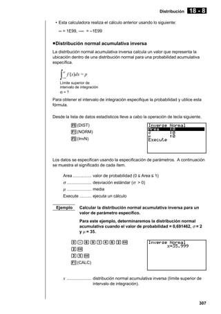 Distribución

18 - 8

• Esta calculadora realiza el cálculo anterior usando lo siguiente:
∞ = 1E99, –∞ = –1E99

u Distribución normal acumulativa inversa
La distribución normal acumulativa inversa calcula un valor que representa la
ubicación dentro de una distribución normal para una probabilidad acumulativa
específica.

∫

−∞

f (x)dx = p

Límite superior de
intervalo de integración
α=?

Para obtener el intervalo de integración especifique la probabilidad y utilice esta
fórmula.
Desde la lista de datos estadísticos lleve a cabo la operación de tecla siguiente.
5(DIST)
1(NORM)
3(InvN)

Los datos se especifican usando la especificación de parámetros. A continuación
se muestra el significado de cada ítem.
Area ................ valor de probabilidad (0 < Area < 1)

σ ..................... desviación estándar (σ > 0)
µ ..................... media
Execute .......... ejecuta un cálculo
Ejemplo

Calcular la distribución normal acumulativa inversa para un
valor de parámetro específico.
Para este ejemplo, determinaremos la distribución normal
acumulativa cuando el valor de probabilidad = 0,691462, σ = 2
y µ = 35.

a.gjbegcw
cw
dfw
1(CALC)

x ..................... distribución normal acumulativa inversa (límite superior de
intervalo de integración).

307

 