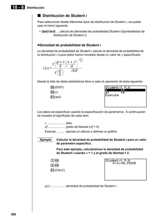 18 - 8

Distribución

k Distribución de Student t
Para seleccionar desde diferentes tipos de distribución de Student t, se puede
usar el menú siguiente.
• {tpd}/{tcd} ... cálculo de {densidad de probabilidad Student t}/{probabilidad de
distribución de Student t}

u Densidad de probabilidad de Student t
La densidad de probabilidad de Student t calcula la densidad de probabilidad de
la distribución t cuyos datos fueron tomados desde un valor de x especificado.

df + 1 1 + x2
Γ 2
df
f (x) =
π df
df
Γ 2

–

df+1
2

Desde la lista de datos estadísticos lleve a cabo la operación de tecla siguiente.
5(DIST)
2( t)
1(tpd)

Los datos se especifican usando la especificación de parámetros. A continuación
se muestra el significado de cada ítem.

x ..................... dato
df .................... grado de libertad (df > 0)
Execute .......... ejecuta un cálculo o delinea un gráfico
Ejemplo

Calcular la densidad de probabilidad de Student t para un valor
de parámetro específico.
Para este ejemplo, calcularemos la densidad de probabilidad
de Student t cuando x = 1 y el grado de libertad = 2.

bw
cw
1(CALC)

p(x) ................. densidad de probabilidad de Student t

308

 