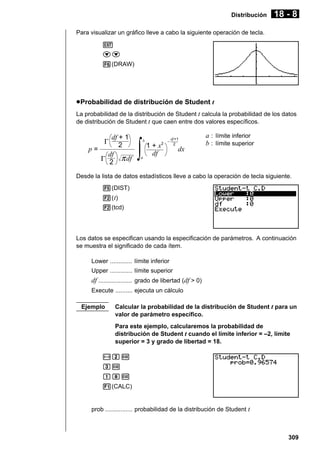 Distribución

18 - 8

Para visualizar un gráfico lleve a cabo la siguiente operación de tecla.
J
cc
6(DRAW)

u Probabilidad de distribución de Student t
La probabilidad de la distribución de Student t calcula la probabilidad de los datos
de distribución de Student t que caen entre dos valores específicos.

df + 1
2
p=
df
Γ 2 π df
Γ

∫

b

a

1 + x2
df

–

df +1
2

dx

a : límite inferior
b : límite superior

Desde la lista de datos estadísticos lleve a cabo la operación de tecla siguiente.
5(DIST)
2( t)
2(tcd)

Los datos se especifican usando la especificación de parámetros. A continuación
se muestra el significado de cada ítem.
Lower ............. límite inferior
Upper ............. límite superior

df .................... grado de libertad (df > 0)
Execute .......... ejecuta un cálculo
Ejemplo

Calcular la probabilidad de la distribución de Student t para un
valor de parámetro específico.
Para este ejemplo, calcularemos la probabilidad de
distribución de Student t cuando el límite inferior = –2, límite
superior = 3 y grado de libertad = 18.

-cw
dw
biw
1(CALC)

prob ................ probabilidad de la distribución de Student t

309

 