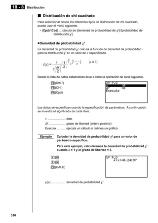 18 - 8

Distribución

k Distribución de chi cuadrado
Para seleccionar desde los diferentes tipos de distribución de chi cuadrado,
puede usar el menú siguiente.
• {Cpd}/{Ccd} ... cálculo de {densidad de probabilidad de χ2}/{probabilidad de
distribución χ2}

u Densidad de probabilidad χ2
La densidad de probabilidad χ2 calcula la función de densidad de probabilidad
para la distribución χ2 en un valor de x especificado.

f(x) =

1
df
Γ 2

1
2

df
2

df

–1 –

x2 e

x
2

(x > 0)

Desde la lista de datos estadísticos lleve a cabo la operación de tecla siguiente.
5(DIST)
3(CHI)
1(Cpd)

Los datos se especifican usando la especificación de parámetros. A continuación
se muestra el significado de cada ítem.

x ..................... dato
df .................... grado de libertad (entero positivo)
Execute .......... ejecuta un cálculo o delinea un gráfico
Ejemplo

Calcular la densidad de probabilidad χ2 para un valor de
parámetro específico.
Para este ejemplo, calcularemos la densidad de probabilidad χ2
cuando x = 1 y el grado de libertad = 3.

bw
dw
1(CALC)

p(x) ................. densidad de probabilidad χ2

310

 