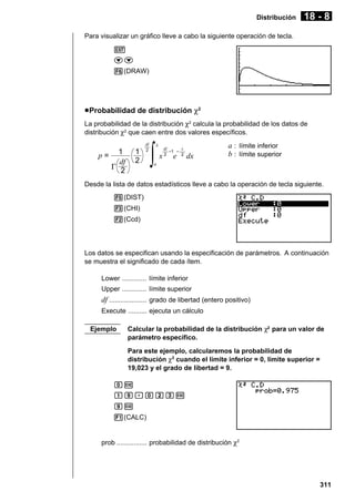 Distribución

18 - 8

Para visualizar un gráfico lleve a cabo la siguiente operación de tecla.
J
cc
6(DRAW)

u Probabilidad de distribución χ2
La probabilidad de la distribución χ2 calcula la probabilidad de los datos de
distribución χ2 que caen entre dos valores específicos.

p=

1
df
Γ 2

1
2

df
2

∫

b

df

–1 –

x2 e

x
2

dx

a : límite inferior
b : límite superior

a

Desde la lista de datos estadísticos lleve a cabo la operación de tecla siguiente.
5(DIST)
3(CHI)
2(Ccd)

Los datos se especifican usando la especificación de parámetros. A continuación
se muestra el significado de cada ítem.
Lower ............. límite inferior
Upper ............. límite superior

df .................... grado de libertad (entero positivo)
Execute .......... ejecuta un cálculo
Ejemplo

Calcular la probabilidad de la distribución χ2 para un valor de
parámetro específico.
Para este ejemplo, calcularemos la probabilidad de
distribución χ2 cuando el límite inferior = 0, límite superior =
19,023 y el grado de libertad = 9.

aw
bj.acdw
jw
1(CALC)

prob ................ probabilidad de distribución χ2

311

 