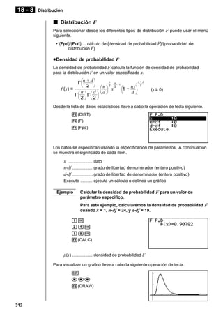 18 - 8

Distribución

k Distribución F
Para seleccionar desde los diferentes tipos de distribución F puede usar el menú
siguiente.
• {Fpd}/{Fcd} ... cálculo de {densidad de probabilidad F}/{probabilidad de
distribución F}

u Densidad de probabilidad F
La densidad de probabilidad F calcula la función de densidad de probabilidad
para la distribución F en un valor especificado x.

n+d
2
f (x) =
n
d
Γ
Γ
2
2
Γ

n
d

n
2

x

n
–1
2

1 + nx
d

–

n+d
2

(x > 0)

Desde la lista de datos estadísticos lleve a cabo la operación de tecla siguiente.
5(DIST)
4(F)
1(Fpd)

Los datos se especifican usando la especificación de parámetros. A continuación
se muestra el significado de cada ítem.

x ..................... dato
n-df ................. grado de libertad de numerador (entero positivo)
d-df ................. grado de libertad de denominador (entero positivo)
Execute .......... ejecuta un cálculo o delinea un gráfico
Ejemplo

Calcular la densidad de probabilidad F para un valor de
parámetro específico.
Para este ejemplo, calcularemos la densidad de probabilidad F
cuando x = 1, n- df = 24, y d-df = 19.

bw
cew
bjw
1(CALC)

p(x) ................. densidad de probabilidad F
Para visualizar un gráfico lleve a cabo la siguiente operación de tecla.
J
ccc
6(DRAW)

312

 