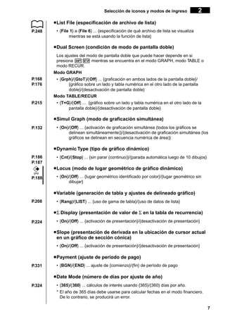 Selección de iconos y modos de ingreso

2

u List File (especificación de archivo de lista)
P.248

• {File 1} a {File 6} ... {especificación de qué archivo de lista se visualiza
mientras se está usando la función de lista}

u Dual Screen (condición de modo de pantalla doble)
Los ajustes del modo de pantalla doble que puede hacer depende en si
presiona !Z mientras se encuentra en el modo GRAPH, modo TABLE o
modo RECUR.
Modo GRAPH
P.168
P.176

P.215

• {Grph}/{GtoT}/{Off} ... {graficación en ambos lados de la pantalla doble}/
{gráfico sobre un lado y tabla numérica en el otro lado de la pantalla
doble}/{desactivación de pantalla doble}
Modo TABLE/RECUR
• {T+G}/{Off} ... {gráfico sobre un lado y tabla numérica en el otro lado de la
pantalla doble}/{desactivación de pantalla doble}

u Simul Graph (modo de graficación simultánea)
P.132

• {On}/{Off} ... {activación de graficación simultánea (todos los gráficos se
delinean simultáneamente)}/{desactivación de graficación simultánea (los
gráficos se delinean en secuencia numérica de área)}

u Dynamic Type (tipo de gráfico dinámico)
P.186
P.187

• {Cnt}/{Stop} ... {sin parar (continuo)}/{parada automática luego de 10 dibujos}

u Locus (modo de lugar geométrico de gráfico dinámico)
CFX

P.188

• {On}/{Off} ... {lugar geométrico identificado por color}/{lugar geométrico sin
dibujar}

u Variable (generación de tabla y ajustes de delineado gráfico)
P.208

• {Rang}/{LIST} ... {uso de gama de tabla}/{uso de datos de lista}

u Σ Display (presentación de valor de Σ en la tabla de recurrencia)
P.224

• {On}/{Off} ... {activación de presentación}/{desactivación de presentación}

u Slope (presentación de derivada en la ubicación de cursor actual
en un gráfico de sección cónica)
• {On}/{Off} ... {activación de presentación}/{desactivación de presentación}

u Payment (ajuste de período de pago)
P.331

• {BGN}/{END} ... ajuste de {comienzo}/{fin} de período de pago

u Date Mode (número de días por ajuste de año)
P.324

• {365}/{360} ... cálculos de interés usando {365}/{360} días por año.
* El año de 365 días debe usarse para calcular fechas en el modo financiero.
De lo contrario, se producirá un error.
7

 