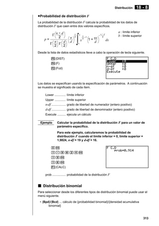 Distribución

18 - 8

u Probabilidad de distribución F
La probabilidad de la distribución F calcula la probabilidad de los datos de
distribución F que caen entre dos valores específicos.

n+d
2
p=
n
d
Γ
Γ
2
2
Γ

n
d

n
2

∫

b

x

n
–1
2

a

1 + nx
d

–

a : límite inferior
b : límite superior

n+d
2

dx

Desde la lista de datos estadísticos lleve a cabo la operación de tecla siguiente.
5(DIST)
4(F)
2(Fcd)

Los datos se especifican usando la especificación de parámetros. A continuación
se muestra el significado de cada ítem.
Lower ............. límite inferior
Upper ............. límite superior

n-df ................. grado de libertad de numerador (entero positivo)
d-df ................. grado de libertad de denominador (entero positivo)
Execute .......... ejecuta un cálculo
Ejemplo

Calcular la probabilidad de la distribución F para un valor de
parámetro específico.
Para este ejemplo, calcularemos la probabilidad de
distribución F cuando el límite inferior = 0, límite superior =
1,9824, n-df = 19 y d-df = 16.

aw
b.jicew
bjw
bgw
1(CALC)
prob ................ probabilidad de la distribución F

k Distribución binomial
Para seleccionar desde los diferentes tipos de distribución binomial puede usar el
menú siguiente.
• {Bpd}/{Bcd} ... cálculo de {probabilidad binomial}/{densidad acumulativa
binomial}

313

 