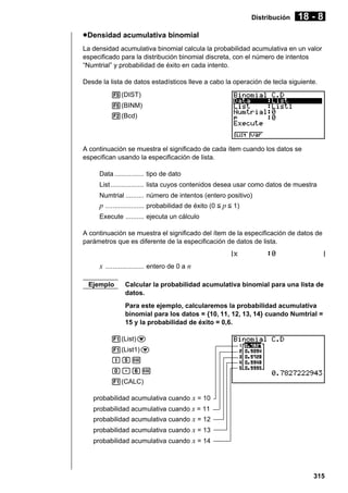 Distribución

18 - 8

u Densidad acumulativa binomial
La densidad acumulativa binomial calcula la probabilidad acumulativa en un valor
especificado para la distribución binomial discreta, con el número de intentos
“Numtrial” y probabilidad de éxito en cada intento.
Desde la lista de datos estadísticos lleve a cabo la operación de tecla siguiente.
5(DIST)
5(BINM)
2(Bcd)

A continuación se muestra el significado de cada ítem cuando los datos se
especifican usando la especificación de lista.
Data ................ tipo de dato
List .................. lista cuyos contenidos desea usar como datos de muestra
Numtrial .......... número de intentos (entero positivo)

p ..................... probabilidad de éxito (0 < p < 1)
Execute .......... ejecuta un cálculo
A continuación se muestra el significado del ítem de la especificación de datos de
parámetros que es diferente de la especificación de datos de lista.

x ..................... entero de 0 a n
Ejemplo

Calcular la probabilidad acumulativa binomial para una lista de
datos.
Para este ejemplo, calcularemos la probabilidad acumulativa
binomial para los datos = {10, 11, 12, 13, 14} cuando Numtrial =
15 y la probabilidad de éxito = 0,6.

1(List)c
1(List1)c
bfw
a.gw
1(CALC)
probabilidad acumulativa cuando x = 10
probabilidad acumulativa cuando x = 11
probabilidad acumulativa cuando x = 12
probabilidad acumulativa cuando x = 13
probabilidad acumulativa cuando x = 14

315

 