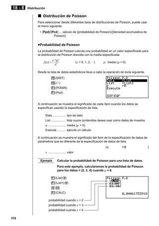 18 - 8

Distribución

k Distribución de Poisson
Para seleccionar desde diferentes tipos de distribuciones de Poisson, puede usar
el menú siguiente.
• {Ppd}/{Pcd} ... cálculo de {probabilidad de Poisson}/{densidad acumulativa de
Poisson}

u Probabilidad de Poisson
La probabilidad de Poisson calcula una probabilidad en un valor especificado para
la distribución de Poisson discreta con la media especificada.

f (x) =

e– µµ x
x!

( x = 0, 1, 2, ···)

µ : media ( µ > 0)

Desde la lista de datos estadísticos lleve a cabo la operación de tecla siguiente.
5(DIST)
6(g)
1(POISN)
1(Ppd)

A continuación se muestra el significado de cada ítem cuando los datos se
especifican usando la especificación de lista.
Data ................ tipo de dato
List .................. lista cuyos contenidos desea usar como datos de muestra

µ ..................... media (µ > 0)
Execute .......... ejecuta un cálculo
A continuación se muestra el significado del ítem de la especificación de datos de
parámetros que es diferente de la especificación de datos de lista.

x ..................... valor
Ejemplo

Calcular la probabilidad de Poisson para una lista de datos.
Para este ejemplo, calcularemos la probabilidad de Poisson
para los datos = {2, 3, 4} cuando µ = 6.

1(List)c
1(List1)c
gw
1(CALC)
probabilidad cuando x = 2
probabilidad cuando x = 3
probabilidad cuando x = 4
316

 
