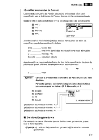 Distribución

18 - 8

u Densidad acumulativa de Poisson
La densidad acumulativa de Poisson calcula una probabilidad en un valor
especificado para la distribución de Poisson discreta con la media especificada.
Desde la lista de datos estadísticos lleve a cabo la operación de tecla siguiente.
5(DIST)
6(g)
1(POISN)
2(Pcd)

A continuación se muestra el significado de cada ítem cuando los datos se
especifican usando la especificación de lista.
Data ................ tipo de dato
List .................. lista cuyos contenidos desea usar como datos de muestra

µ ..................... media (µ > 0)
Execute .......... ejecuta un cálculo
A continuación se muestra el significado del ítem de la especificación de datos de
parámetros que es diferente de la especificación de datos de lista.

x ..................... valor
Ejemplo

Calcular la probabilidad acumulativa de Poisson para una lista
de datos.
Para este ejemplo, calcularemos la probabilidad acumulativa
poissoniana para los datos = {2, 3, 4} cuando µ = 6.

1(List)c
1(List1)c
gw
1(CALC)
probabilidad acumulativa cuando x = 2
probabilidad acumulativa cuando x = 3
probabilidad acumulativa cuando x = 4

k Distribución geométrica
Para seleccionar desde diferentes tipos de distribuciones geométricas, puede
usar el menú siguiente.
• {Gpd}/{Gcd} ... cálculo de {probabilidad geométrica}/{densidad acumulativa
geométrica}
317

 