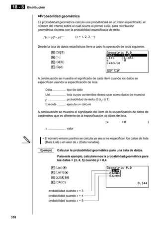 18 - 8

Distribución

u Probabilidad geométrica
La probabilidad geométrica calcula una probabilidad en un valor especificado, el
número del intento sobre el cual ocurre el primer éxito, para distribución
geométrica discreta con la probabilidad especificada de éxito.
f (x) = p(1– p) x – 1

( x = 1, 2, 3, ···)

Desde la lista de datos estadísticos lleve a cabo la operación de tecla siguiente.
5(DIST)
6(g)
2(GEO)
1(Gpd)

A continuación se muestra el significado de cada ítem cuando los datos se
especifican usando la especificación de lista.
Data ................ tipo de dato
List .................. lista cuyos contenidos desea usar como datos de muestra

p ..................... probabilidad de éxito (0 < p < 1)
Execute .......... ejecuta un cálculo
A continuación se muestra el significado del ítem de la especificación de datos de
parámetros que es diferente de la especificación de datos de lista.

x ..................... valor
• El número entero positivo se calcula ya sea si se especifican los datos de lista
(Data:List) o el valor de x (Data:variable).
Ejemplo

Calcular la probabilidad geométrica para una lista de datos.
Para este ejemplo, calcularemos la probabilidad geométrica para
los datos = {3, 4, 5} cuando p = 0,4.

1(List)c
1(List1)c
a.ew
1(CALC)
probabilidad cuando x = 3
probabilidad cuando x = 4
probabilidad cuando x = 5

318

 