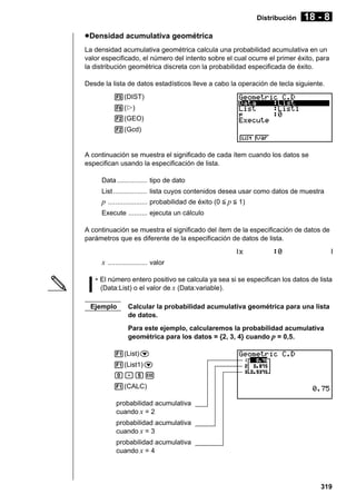 Distribución

18 - 8

u Densidad acumulativa geométrica
La densidad acumulativa geométrica calcula una probabilidad acumulativa en un
valor especificado, el número del intento sobre el cual ocurre el primer éxito, para
la distribución geométrica discreta con la probabilidad especificada de éxito.
Desde la lista de datos estadísticos lleve a cabo la operación de tecla siguiente.
5(DIST)
6(g)
2(GEO)
2(Gcd)

A continuación se muestra el significado de cada ítem cuando los datos se
especifican usando la especificación de lista.
Data ................ tipo de dato
List .................. lista cuyos contenidos desea usar como datos de muestra

p ..................... probabilidad de éxito (0 < p < 1)
Execute .......... ejecuta un cálculo
A continuación se muestra el significado del ítem de la especificación de datos de
parámetros que es diferente de la especificación de datos de lista.

x ..................... valor
• El número entero positivo se calcula ya sea si se especifican los datos de lista
(Data:List) o el valor de x (Data:variable).
Ejemplo

Calcular la probabilidad acumulativa geométrica para una lista
de datos.
Para este ejemplo, calcularemos la probabilidad acumulativa
geométrica para los datos = {2, 3, 4} cuando p = 0,5.

1(List)c
1(List1)c
a.fw
1(CALC)
probabilidad acumulativa
cuando x = 2
probabilidad acumulativa
cuando x = 3
probabilidad acumulativa
cuando x = 4

319

 